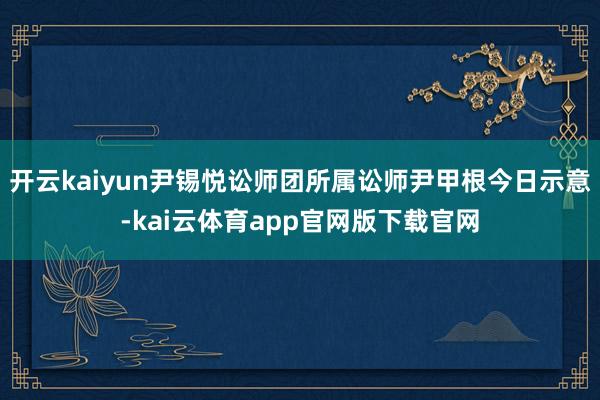开云kaiyun尹锡悦讼师团所属讼师尹甲根今日示意-kai云体育app官网版下载官网