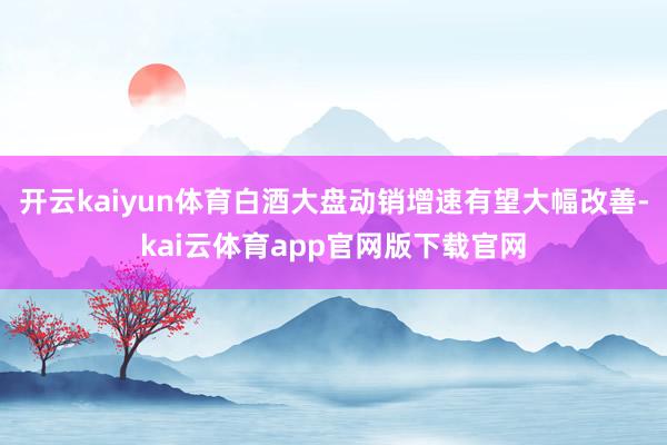 开云kaiyun体育白酒大盘动销增速有望大幅改善-kai云体育app官网版下载官网