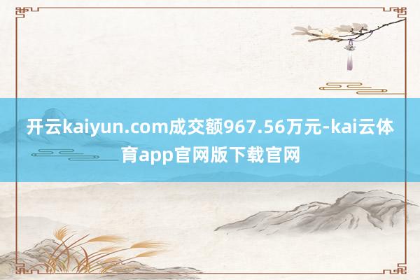 开云kaiyun.com成交额967.56万元-kai云体育app官网版下载官网