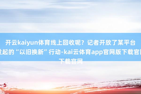 开云kaiyun体育线上回收呢？记者开放了某平台发起的“以旧换新”行动-kai云体育app官网版下载官网