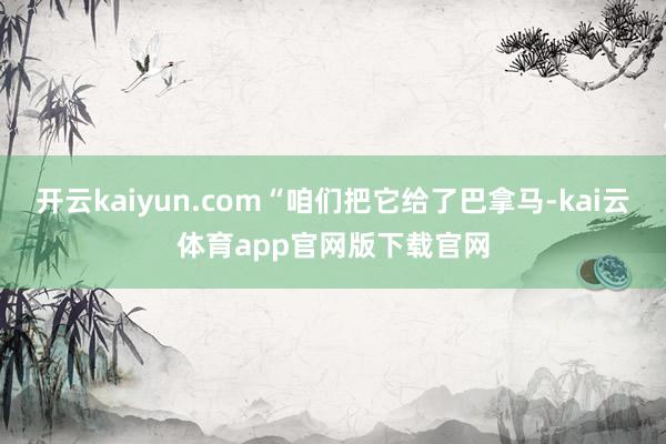开云kaiyun.com“咱们把它给了巴拿马-kai云体育app官网版下载官网