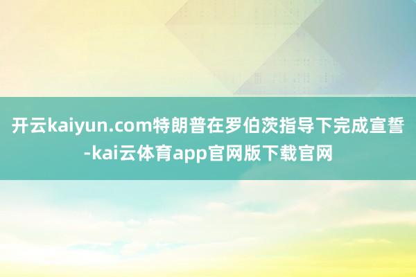 开云kaiyun.com特朗普在罗伯茨指导下完成宣誓-kai云体育app官网版下载官网