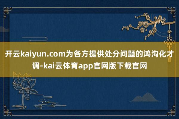 开云kaiyun.com为各方提供处分问题的鸿沟化才调-kai云体育app官网版下载官网