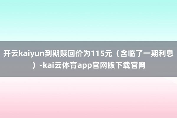 开云kaiyun到期赎回价为115元(含临了一期利息)-kai云体育app官网版下载官网