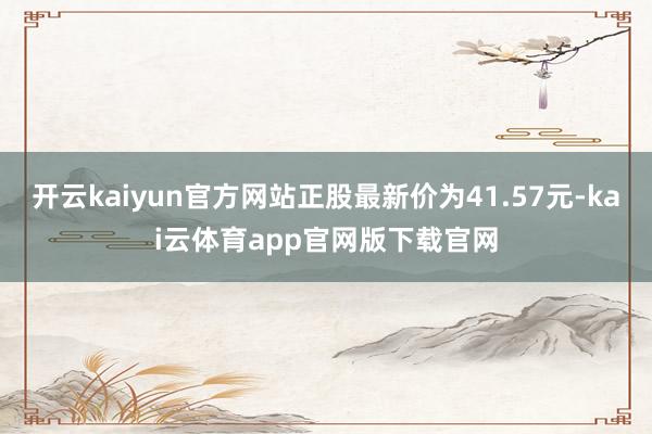 开云kaiyun官方网站正股最新价为41.57元-kai云体育app官网版下载官网
