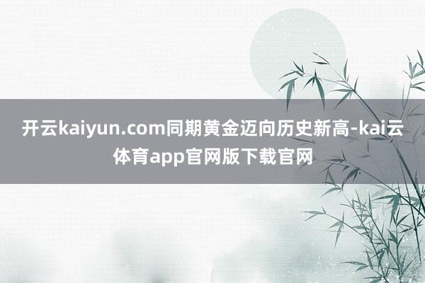 开云kaiyun.com同期黄金迈向历史新高-kai云体育app官网版下载官网