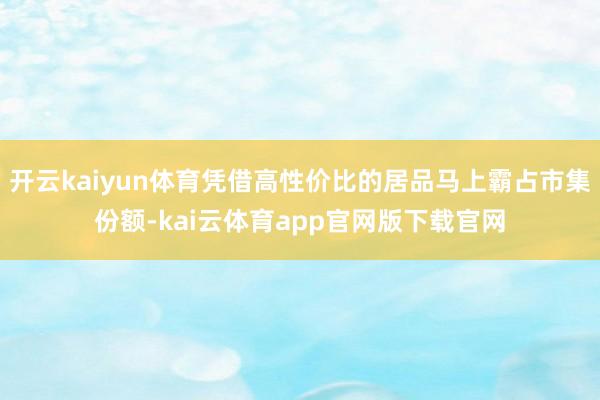 开云kaiyun体育凭借高性价比的居品马上霸占市集份额-kai云体育app官网版下载官网