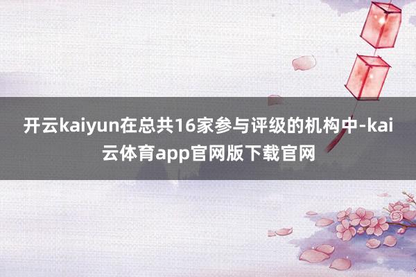 开云kaiyun在总共16家参与评级的机构中-kai云体育app官网版下载官网