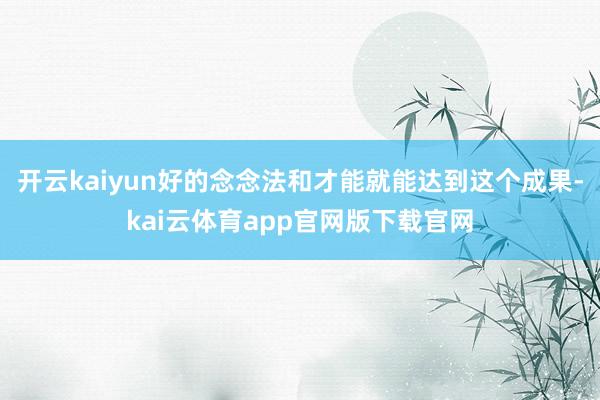 开云kaiyun好的念念法和才能就能达到这个成果-kai云体育app官网版下载官网