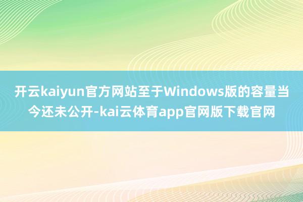 开云kaiyun官方网站至于Windows版的容量当今还未公开-kai云体育app官网版下载官网