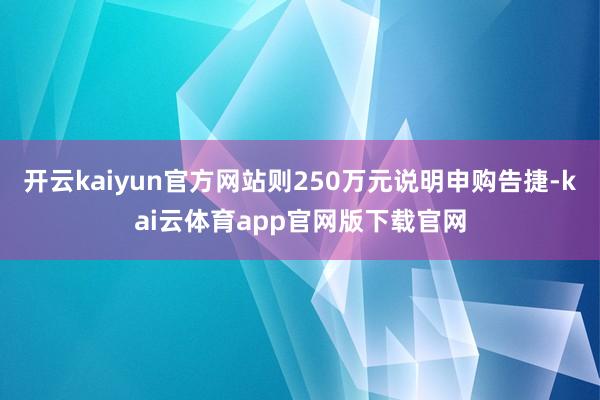 开云kaiyun官方网站则250万元说明申购告捷-kai云体育app官网版下载官网