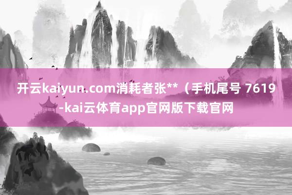 开云kaiyun.com消耗者张**（手机尾号 7619-kai云体育app官网版下载官网
