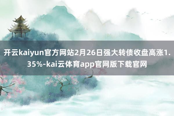 开云kaiyun官方网站2月26日强大转债收盘高涨1.35%-kai云体育app官网版下载官网