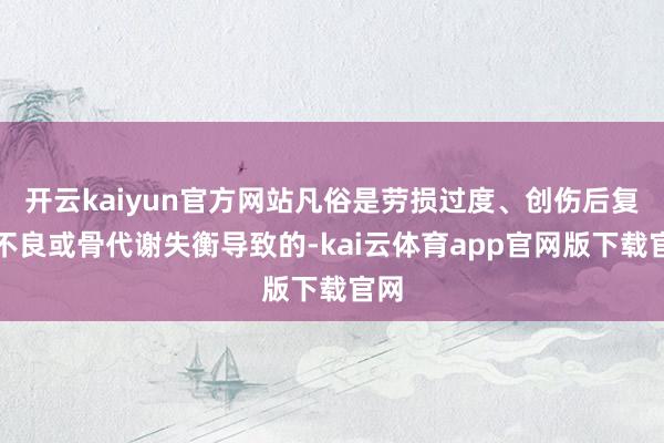 开云kaiyun官方网站凡俗是劳损过度、创伤后复原不良或骨代谢失衡导致的-kai云体育app官网版下载官网
