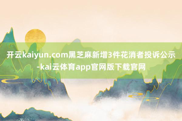 开云kaiyun.com黑芝麻新增3件花消者投诉公示-kai云体育app官网版下载官网