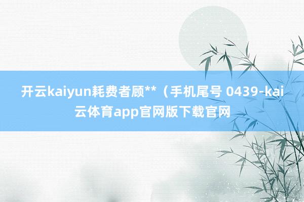 开云kaiyun耗费者顾**（手机尾号 0439-kai云体育app官网版下载官网