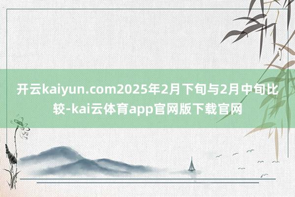 开云kaiyun.com2025年2月下旬与2月中旬比较-kai云体育app官网版下载官网