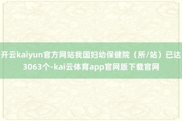开云kaiyun官方网站我国妇幼保健院（所/站）已达3063个-kai云体育app官网版下载官网