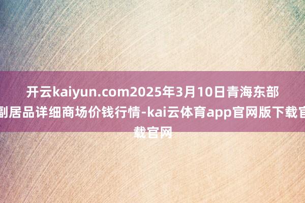 开云kaiyun.com2025年3月10日青海东部农副居品详细商场价钱行情-kai云体育app官网版下载官网