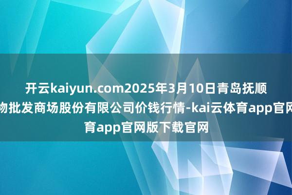 开云kaiyun.com2025年3月10日青岛抚顺道蔬菜副食物批发商场股份有限公司价钱行情-kai云体育app官网版下载官网