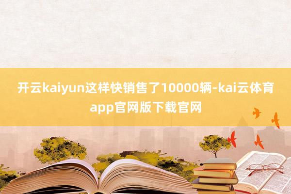 开云kaiyun这样快销售了10000辆-kai云体育app官网版下载官网