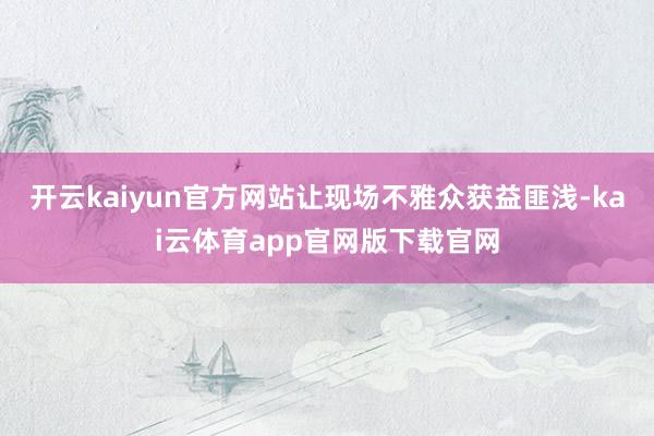 开云kaiyun官方网站让现场不雅众获益匪浅-kai云体育app官网版下载官网