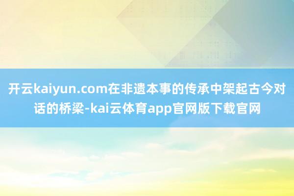 开云kaiyun.com在非遗本事的传承中架起古今对话的桥梁-kai云体育app官网版下载官网