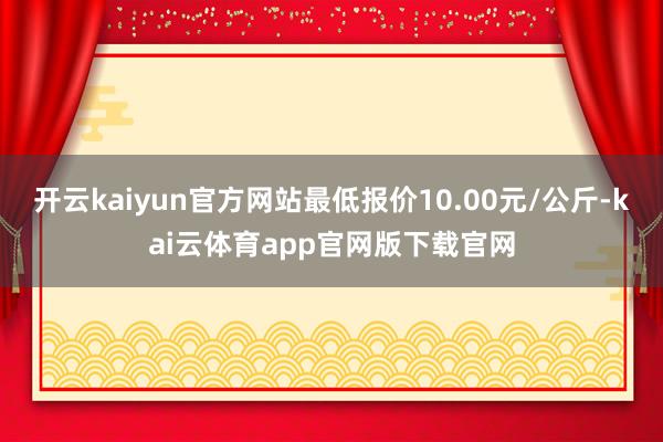 开云kaiyun官方网站最低报价10.00元/公斤-kai云体育app官网版下载官网
