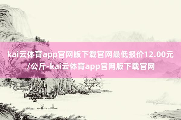 kai云体育app官网版下载官网最低报价12.00元/公斤-kai云体育app官网版下载官网