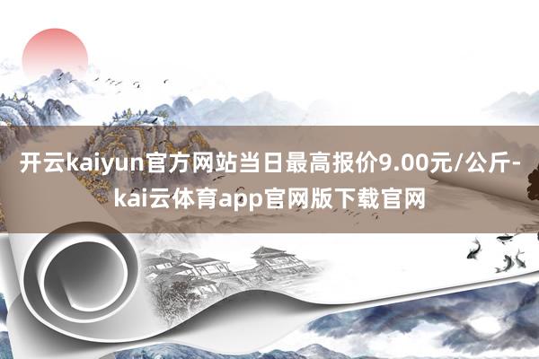 开云kaiyun官方网站当日最高报价9.00元/公斤-kai云体育app官网版下载官网