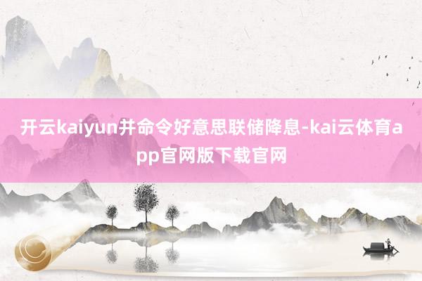 开云kaiyun并命令好意思联储降息-kai云体育app官网版下载官网