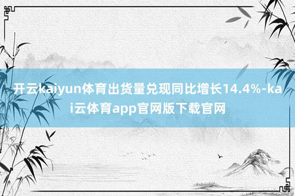 开云kaiyun体育出货量兑现同比增长14.4%-kai云体育app官网版下载官网