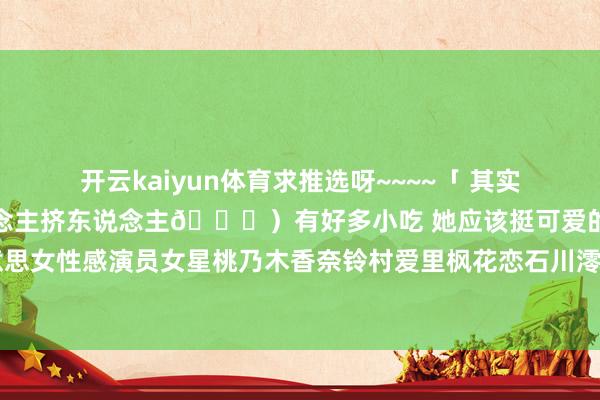开云kaiyun体育求推选呀~~~~「 其实香港没啥好玩的（全是东说念主挤东说念主😏）有好多小吃 她应该挺可爱的😂 」日本好意思女性感演员女星桃乃木香奈铃村爱里枫花恋石川澪浅计算共享 发布于：山东省-kai云体育app官网版下载官网