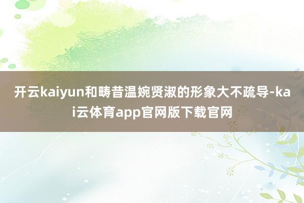 开云kaiyun和畴昔温婉贤淑的形象大不疏导-kai云体育app官网版下载官网