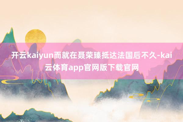 开云kaiyun而就在聂荣臻抵达法国后不久-kai云体育app官网版下载官网