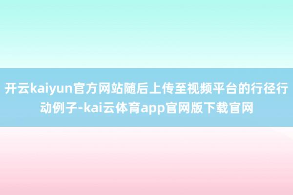 开云kaiyun官方网站随后上传至视频平台的行径行动例子-kai云体育app官网版下载官网