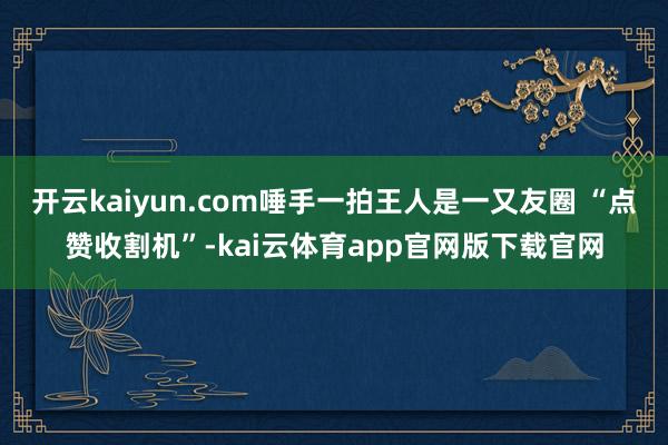 开云kaiyun.com唾手一拍王人是一又友圈 “点赞收割机”-kai云体育app官网版下载官网