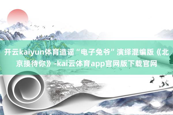 开云kaiyun体育造谣“电子兔爷”演绎混编版《北京接待你》-kai云体育app官网版下载官网