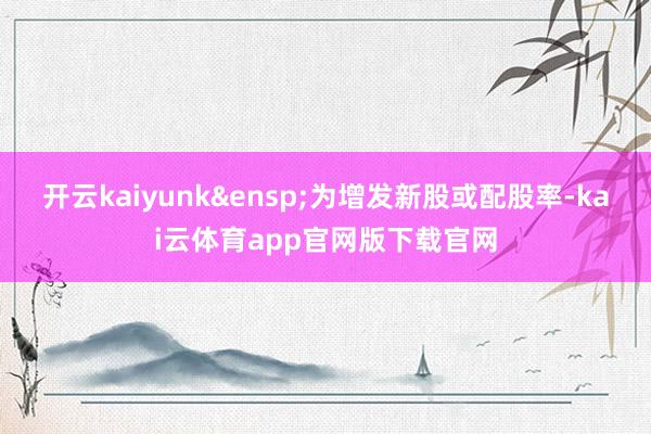 开云kaiyunk 为增发新股或配股率-kai云体育app官网版下载官网