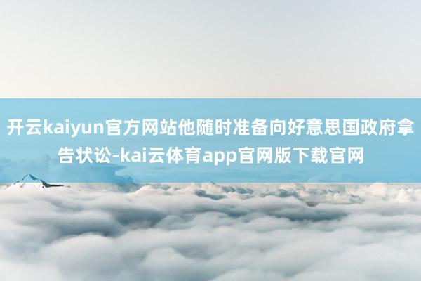 开云kaiyun官方网站他随时准备向好意思国政府拿告状讼-kai云体育app官网版下载官网