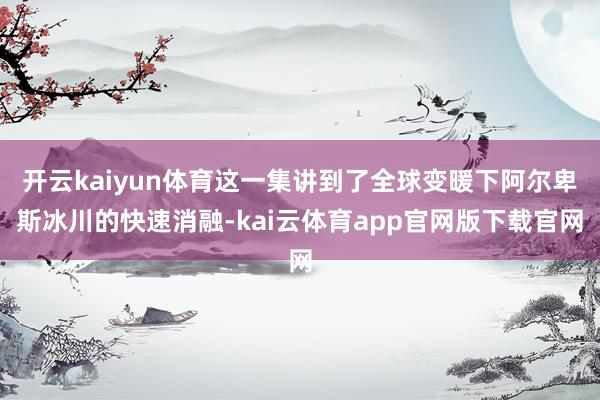 开云kaiyun体育这一集讲到了全球变暖下阿尔卑斯冰川的快速消融-kai云体育app官网版下载官网
