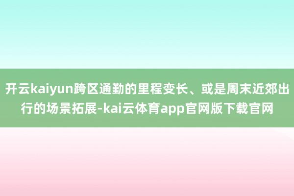 开云kaiyun跨区通勤的里程变长、或是周末近郊出行的场景拓展-kai云体育app官网版下载官网