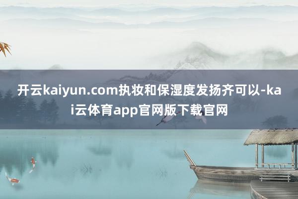 开云kaiyun.com执妆和保湿度发扬齐可以-kai云体育app官网版下载官网
