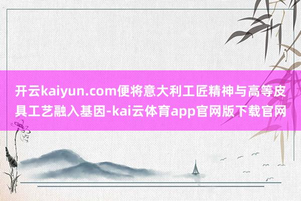 开云kaiyun.com便将意大利工匠精神与高等皮具工艺融入基因-kai云体育app官网版下载官网