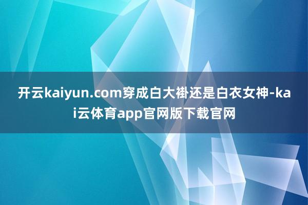 开云kaiyun.com穿成白大褂还是白衣女神-kai云体育app官网版下载官网
