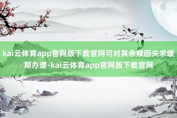 kai云体育app官网版下载官网可对其余赎回央求缓期办理-kai云体育app官网版下载官网