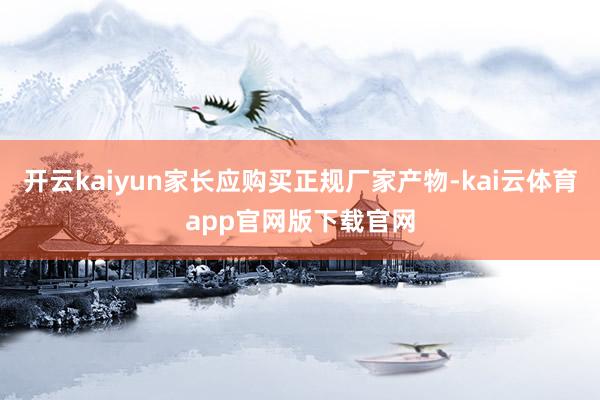 开云kaiyun家长应购买正规厂家产物-kai云体育app官网版下载官网