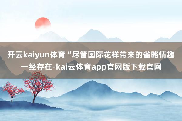 开云kaiyun体育　　“尽管国际花样带来的省略情趣一经存在-kai云体育app官网版下载官网