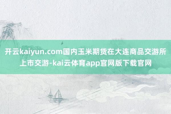 开云kaiyun.com国内玉米期货在大连商品交游所上市交游-kai云体育app官网版下载官网