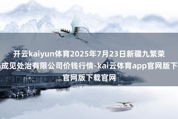 开云kaiyun体育2025年7月23日新疆九繁荣和果品成见处治有限公司价钱行情-kai云体育app官网版下载官网